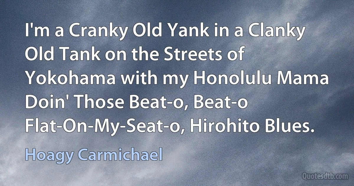 I'm a Cranky Old Yank in a Clanky Old Tank on the Streets of Yokohama with my Honolulu Mama Doin' Those Beat-o, Beat-o Flat-On-My-Seat-o, Hirohito Blues. (Hoagy Carmichael)