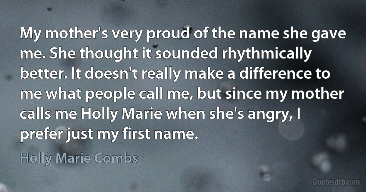 My mother's very proud of the name she gave me. She thought it sounded rhythmically better. It doesn't really make a difference to me what people call me, but since my mother calls me Holly Marie when she's angry, I prefer just my first name. (Holly Marie Combs)