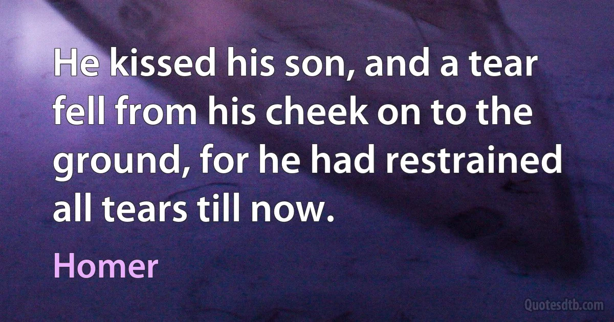 He kissed his son, and a tear fell from his cheek on to the ground, for he had restrained all tears till now. (Homer)