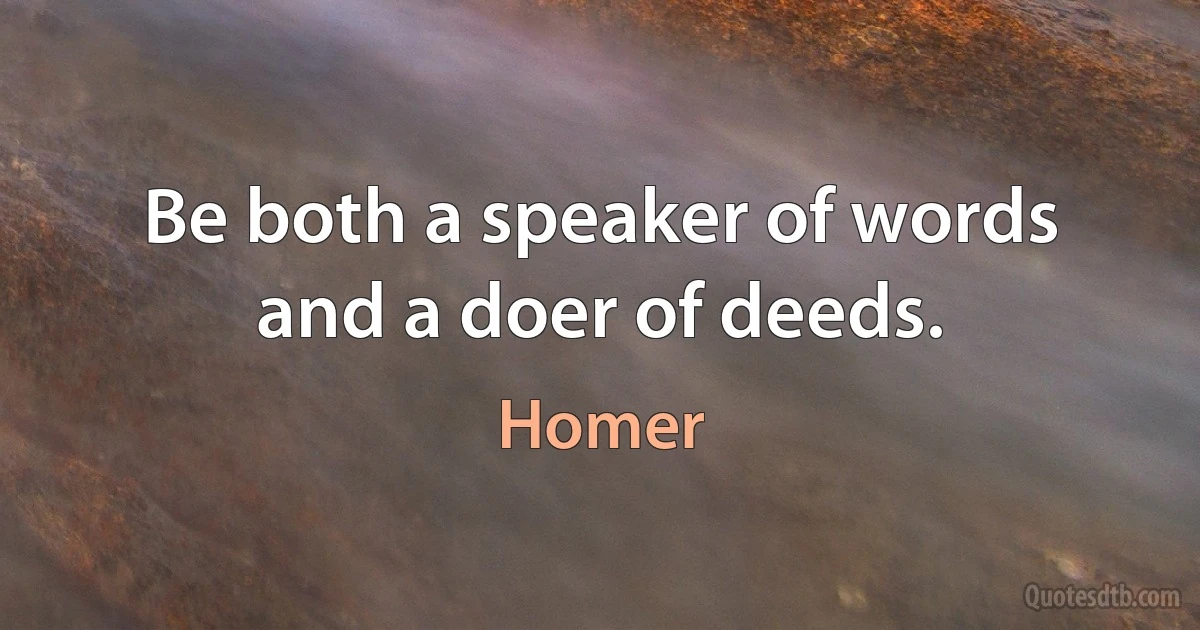 Be both a speaker of words and a doer of deeds. (Homer)