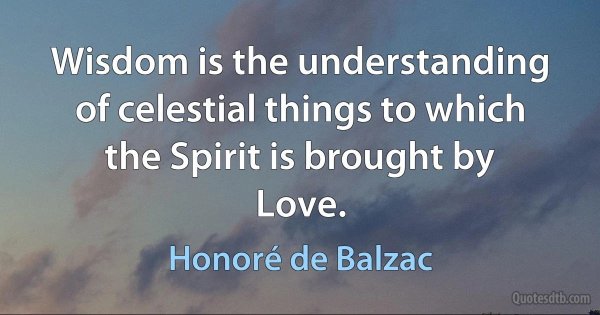 Wisdom is the understanding of celestial things to which the Spirit is brought by Love. (Honoré de Balzac)