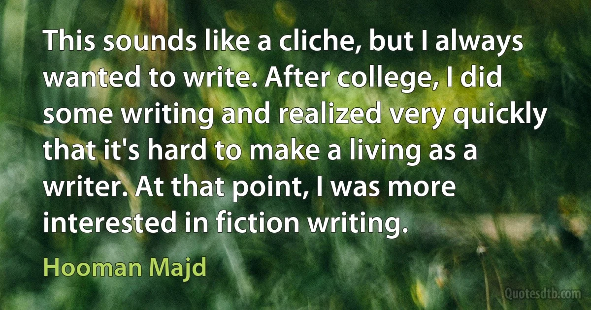 This sounds like a cliche, but I always wanted to write. After college, I did some writing and realized very quickly that it's hard to make a living as a writer. At that point, I was more interested in fiction writing. (Hooman Majd)