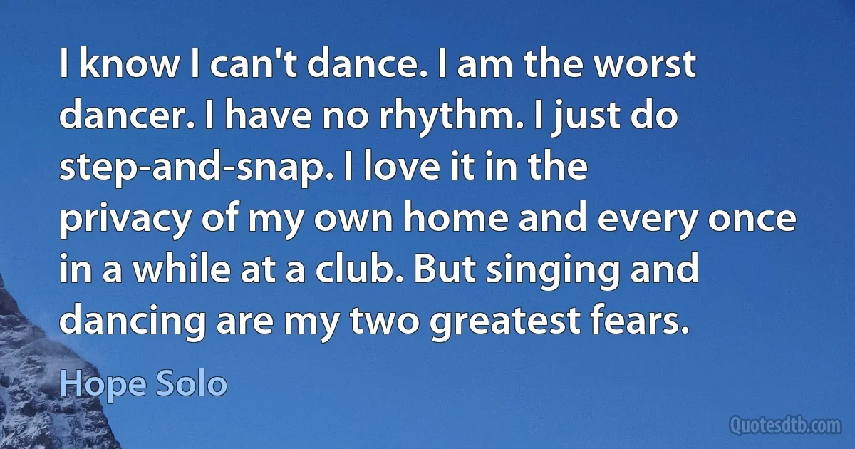 I know I can't dance. I am the worst dancer. I have no rhythm. I just do step-and-snap. I love it in the privacy of my own home and every once in a while at a club. But singing and dancing are my two greatest fears. (Hope Solo)