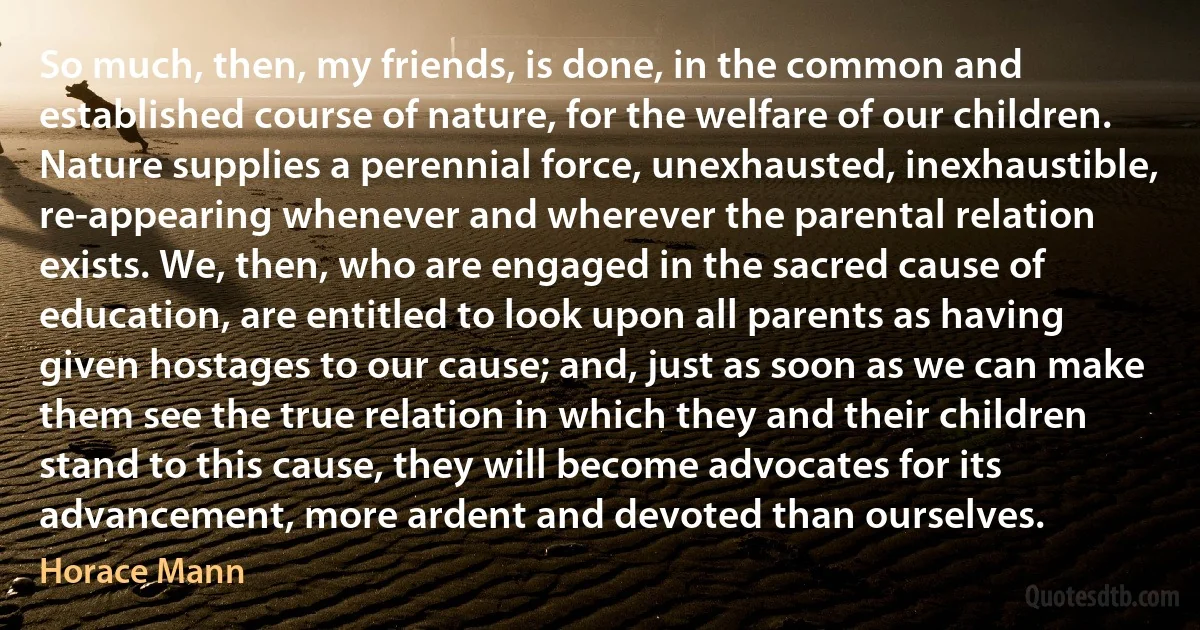 So much, then, my friends, is done, in the common and established course of nature, for the welfare of our children. Nature supplies a perennial force, unexhausted, inexhaustible, re-appearing whenever and wherever the parental relation exists. We, then, who are engaged in the sacred cause of education, are entitled to look upon all parents as having given hostages to our cause; and, just as soon as we can make them see the true relation in which they and their children stand to this cause, they will become advocates for its advancement, more ardent and devoted than ourselves. (Horace Mann)