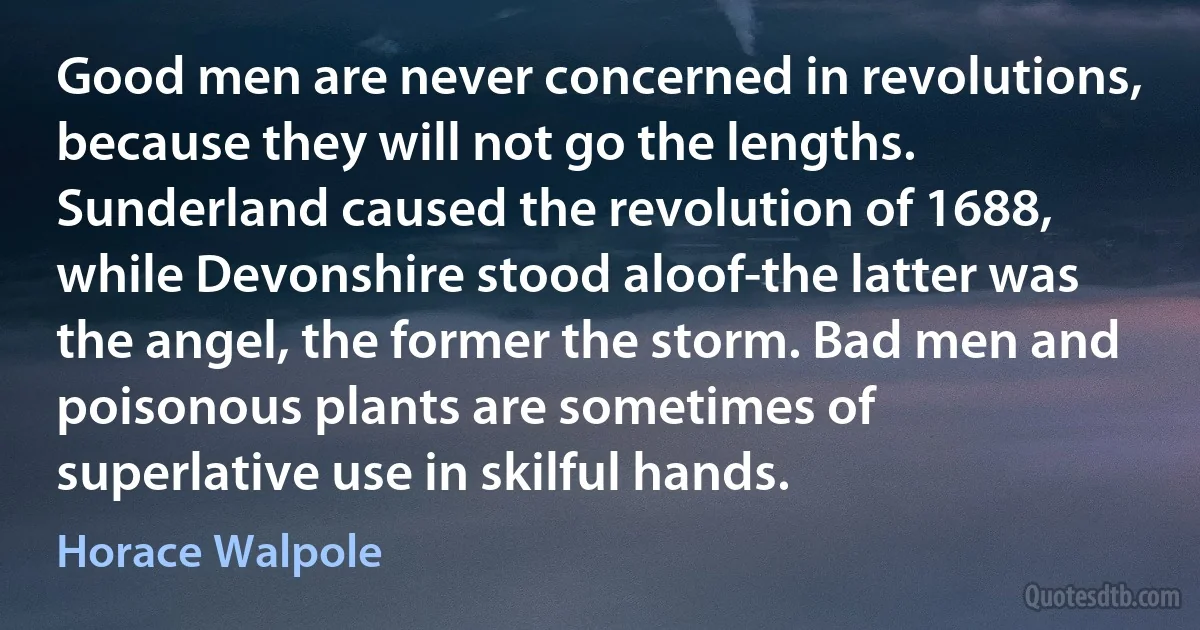 Good men are never concerned in revolutions, because they will not go the lengths. Sunderland caused the revolution of 1688, while Devonshire stood aloof-the latter was the angel, the former the storm. Bad men and poisonous plants are sometimes of superlative use in skilful hands. (Horace Walpole)