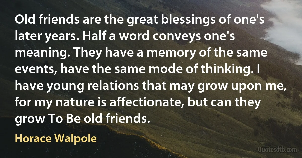 Old friends are the great blessings of one's later years. Half a word conveys one's meaning. They have a memory of the same events, have the same mode of thinking. I have young relations that may grow upon me, for my nature is affectionate, but can they grow To Be old friends. (Horace Walpole)