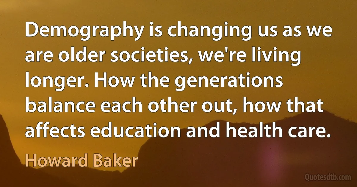 Demography is changing us as we are older societies, we're living longer. How the generations balance each other out, how that affects education and health care. (Howard Baker)