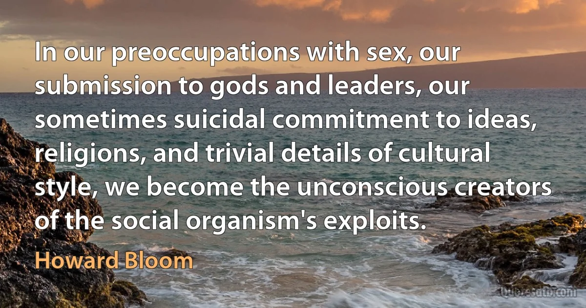 In our preoccupations with sex, our submission to gods and leaders, our sometimes suicidal commitment to ideas, religions, and trivial details of cultural style, we become the unconscious creators of the social organism's exploits. (Howard Bloom)