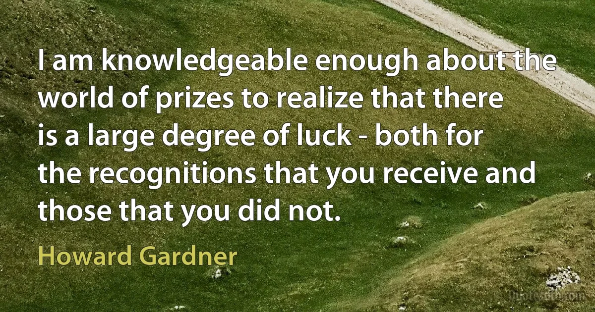 I am knowledgeable enough about the world of prizes to realize that there is a large degree of luck - both for the recognitions that you receive and those that you did not. (Howard Gardner)