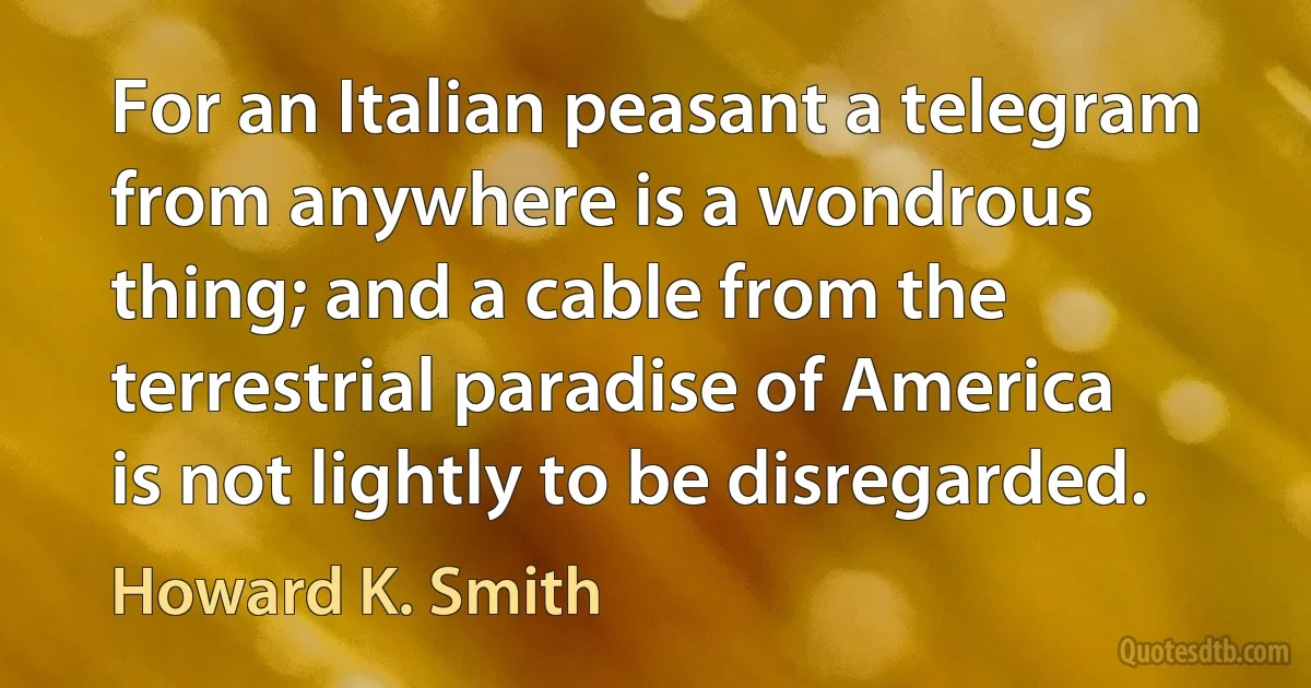 For an Italian peasant a telegram from anywhere is a wondrous thing; and a cable from the terrestrial paradise of America is not lightly to be disregarded. (Howard K. Smith)