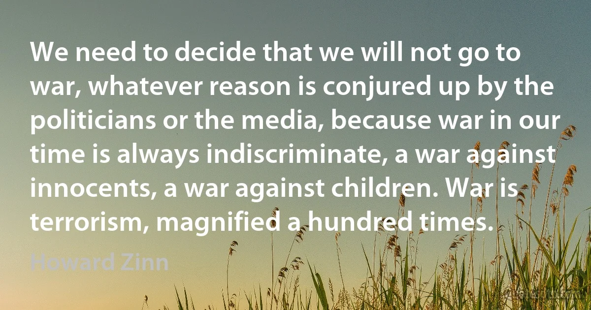 We need to decide that we will not go to war, whatever reason is conjured up by the politicians or the media, because war in our time is always indiscriminate, a war against innocents, a war against children. War is terrorism, magnified a hundred times. (Howard Zinn)