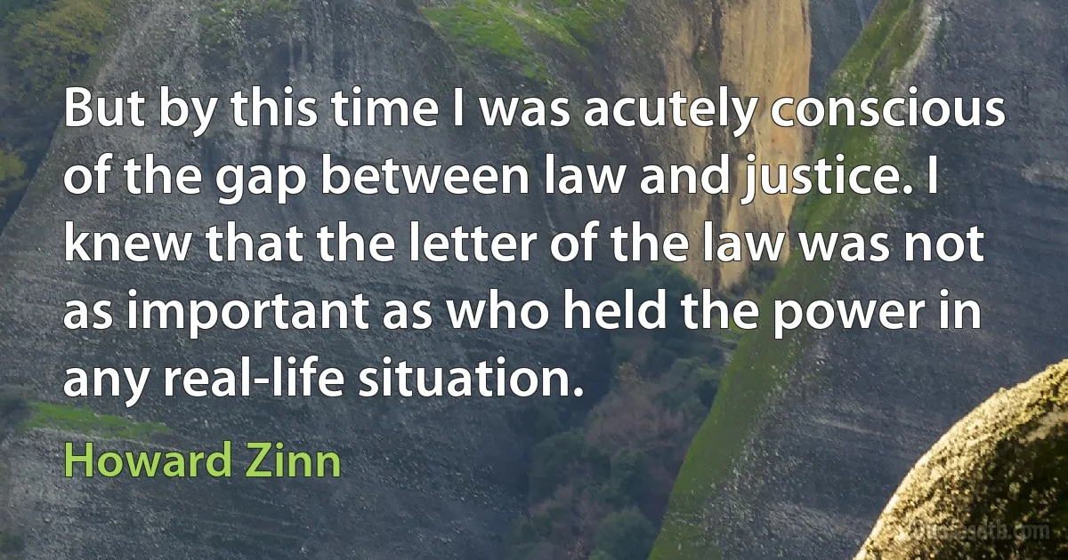 But by this time I was acutely conscious of the gap between law and justice. I knew that the letter of the law was not as important as who held the power in any real-life situation. (Howard Zinn)