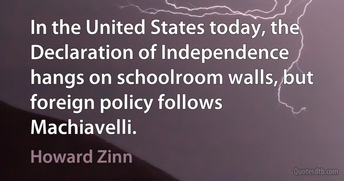 In the United States today, the Declaration of Independence hangs on schoolroom walls, but foreign policy follows Machiavelli. (Howard Zinn)