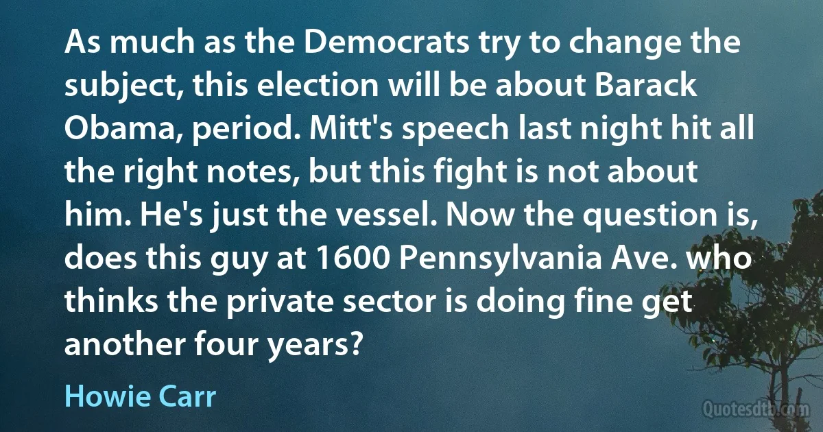 As much as the Democrats try to change the subject, this election will be about Barack Obama, period. Mitt's speech last night hit all the right notes, but this fight is not about him. He's just the vessel. Now the question is, does this guy at 1600 Pennsylvania Ave. who thinks the private sector is doing fine get another four years? (Howie Carr)