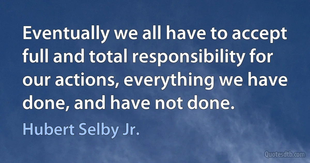 Eventually we all have to accept full and total responsibility for our actions, everything we have done, and have not done. (Hubert Selby Jr.)