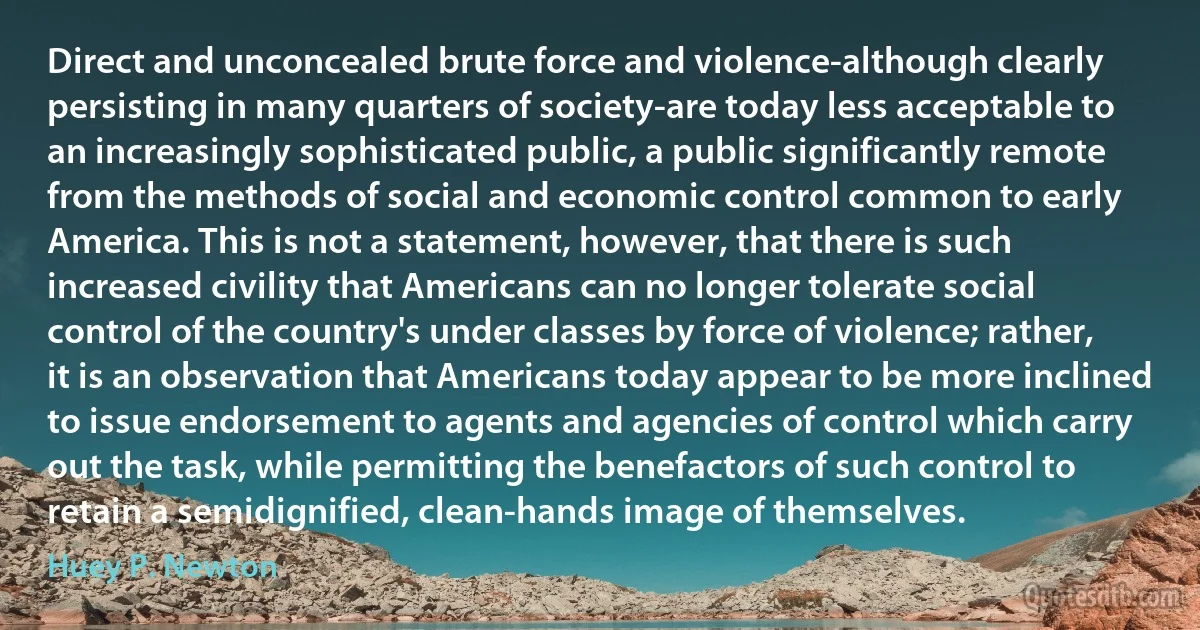 Direct and unconcealed brute force and violence-although clearly persisting in many quarters of society-are today less acceptable to an increasingly sophisticated public, a public significantly remote from the methods of social and economic control common to early America. This is not a statement, however, that there is such increased civility that Americans can no longer tolerate social control of the country's under classes by force of violence; rather, it is an observation that Americans today appear to be more inclined to issue endorsement to agents and agencies of control which carry out the task, while permitting the benefactors of such control to retain a semidignified, clean-hands image of themselves. (Huey P. Newton)