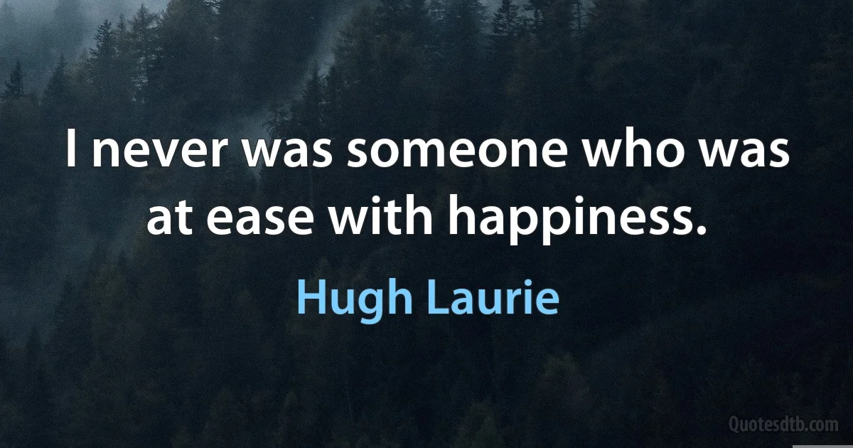 I never was someone who was at ease with happiness. (Hugh Laurie)