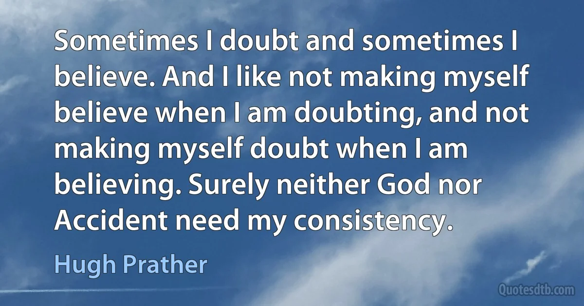 Sometimes I doubt and sometimes I believe. And I like not making myself believe when I am doubting, and not making myself doubt when I am believing. Surely neither God nor Accident need my consistency. (Hugh Prather)