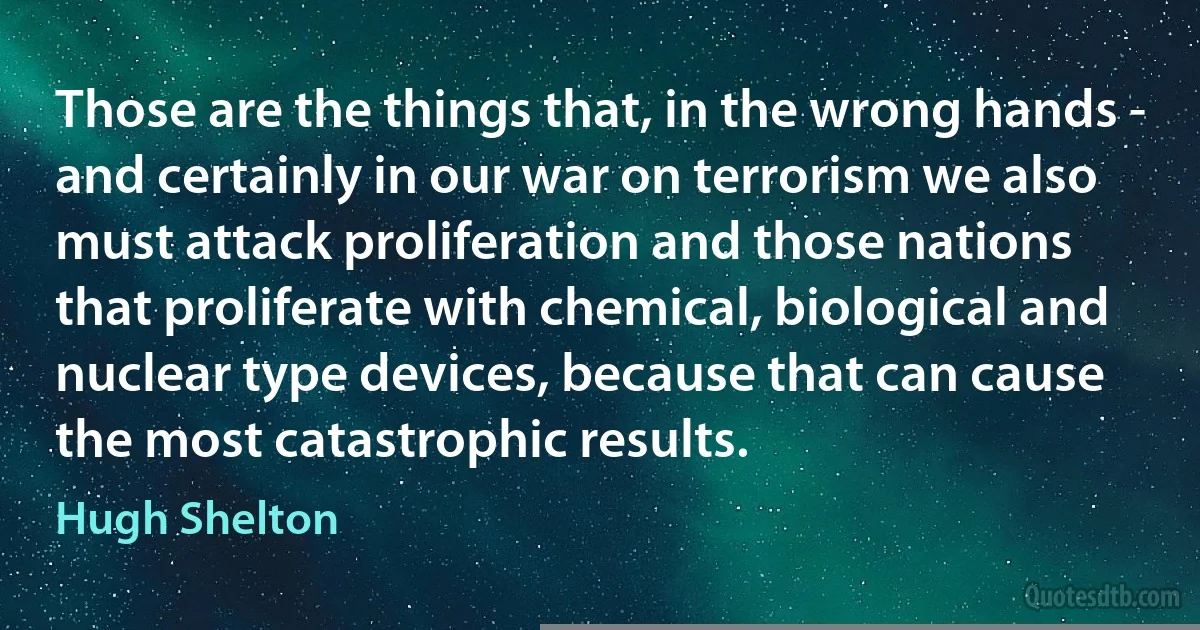 Those are the things that, in the wrong hands - and certainly in our war on terrorism we also must attack proliferation and those nations that proliferate with chemical, biological and nuclear type devices, because that can cause the most catastrophic results. (Hugh Shelton)