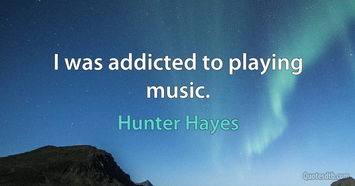 I was addicted to playing music. (Hunter Hayes)