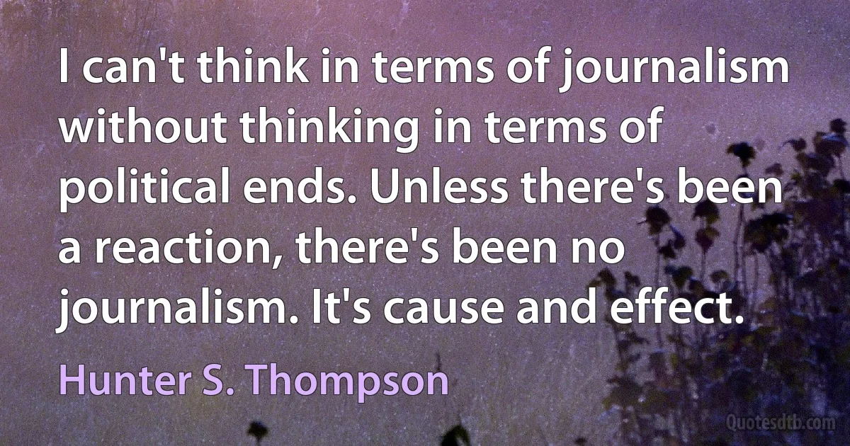 I can't think in terms of journalism without thinking in terms of political ends. Unless there's been a reaction, there's been no journalism. It's cause and effect. (Hunter S. Thompson)