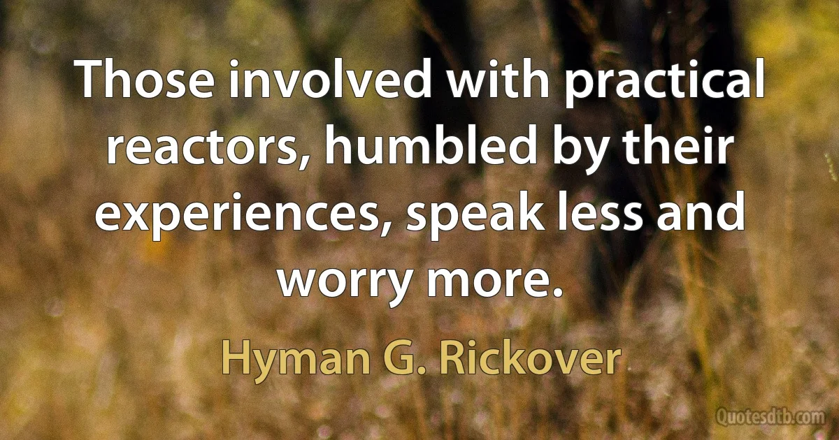 Those involved with practical reactors, humbled by their experiences, speak less and worry more. (Hyman G. Rickover)