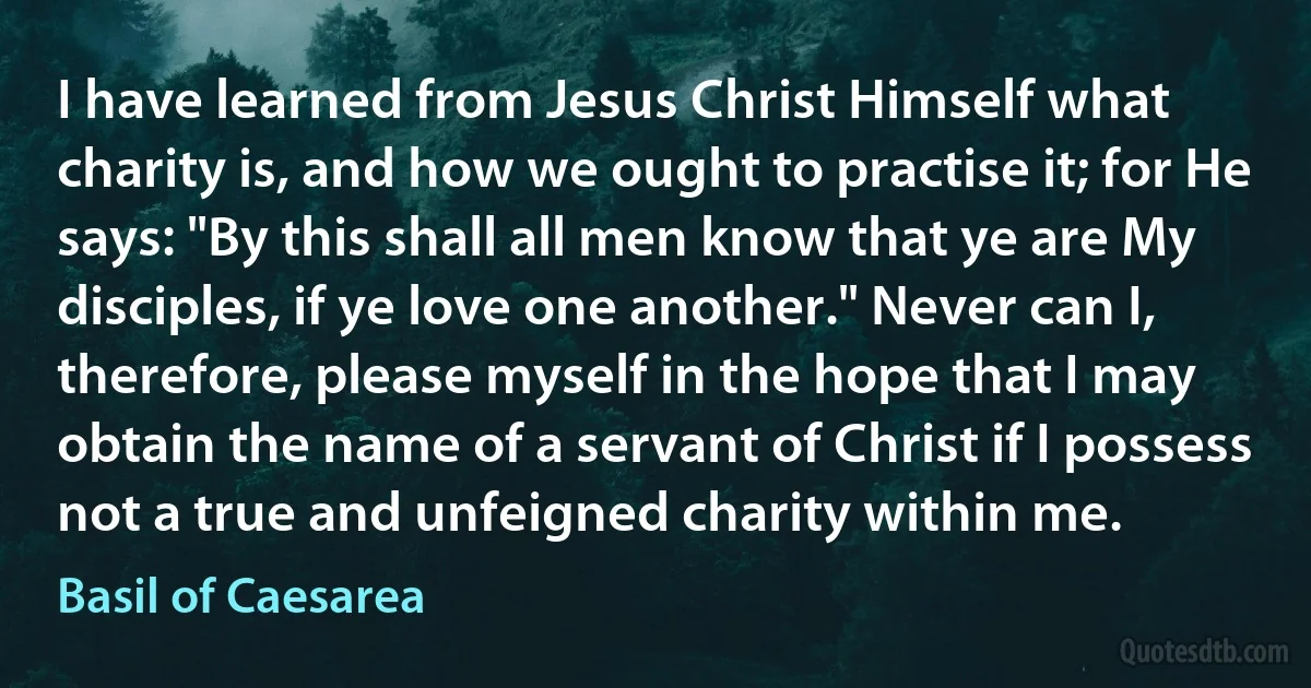 I have learned from Jesus Christ Himself what charity is, and how we ought to practise it; for He says: "By this shall all men know that ye are My disciples, if ye love one another." Never can I, therefore, please myself in the hope that I may obtain the name of a servant of Christ if I possess not a true and unfeigned charity within me. (Basil of Caesarea)