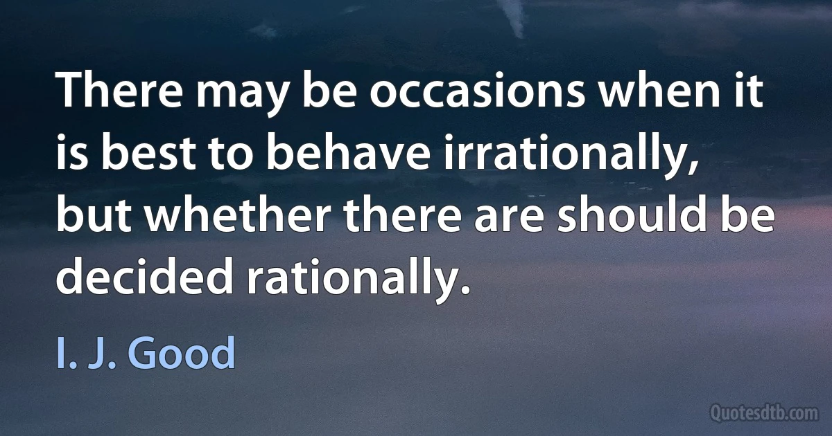 There may be occasions when it is best to behave irrationally, but whether there are should be decided rationally. (I. J. Good)