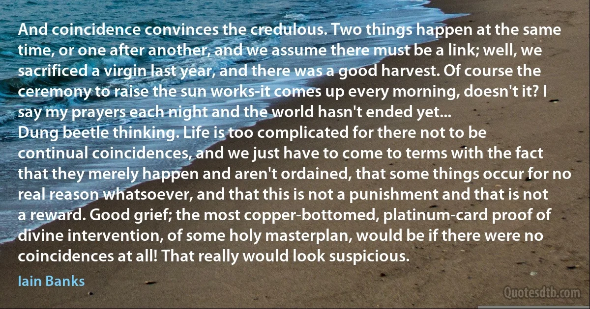 And coincidence convinces the credulous. Two things happen at the same time, or one after another, and we assume there must be a link; well, we sacrificed a virgin last year, and there was a good harvest. Of course the ceremony to raise the sun works-it comes up every morning, doesn't it? I say my prayers each night and the world hasn't ended yet...
Dung beetle thinking. Life is too complicated for there not to be continual coincidences, and we just have to come to terms with the fact that they merely happen and aren't ordained, that some things occur for no real reason whatsoever, and that this is not a punishment and that is not a reward. Good grief; the most copper-bottomed, platinum-card proof of divine intervention, of some holy masterplan, would be if there were no coincidences at all! That really would look suspicious. (Iain Banks)