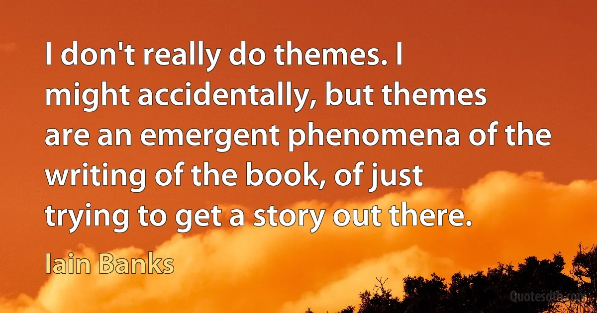 I don't really do themes. I might accidentally, but themes are an emergent phenomena of the writing of the book, of just trying to get a story out there. (Iain Banks)