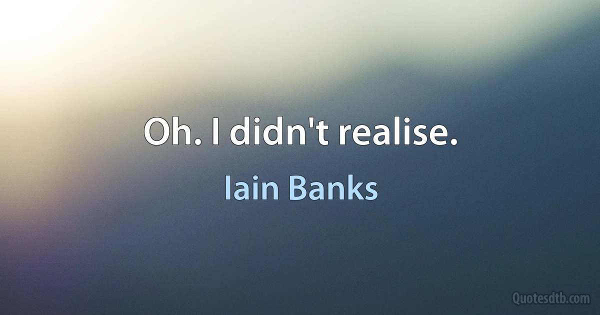 Oh. I didn't realise. (Iain Banks)