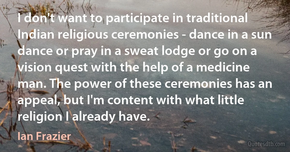 I don't want to participate in traditional Indian religious ceremonies - dance in a sun dance or pray in a sweat lodge or go on a vision quest with the help of a medicine man. The power of these ceremonies has an appeal, but I'm content with what little religion I already have. (Ian Frazier)