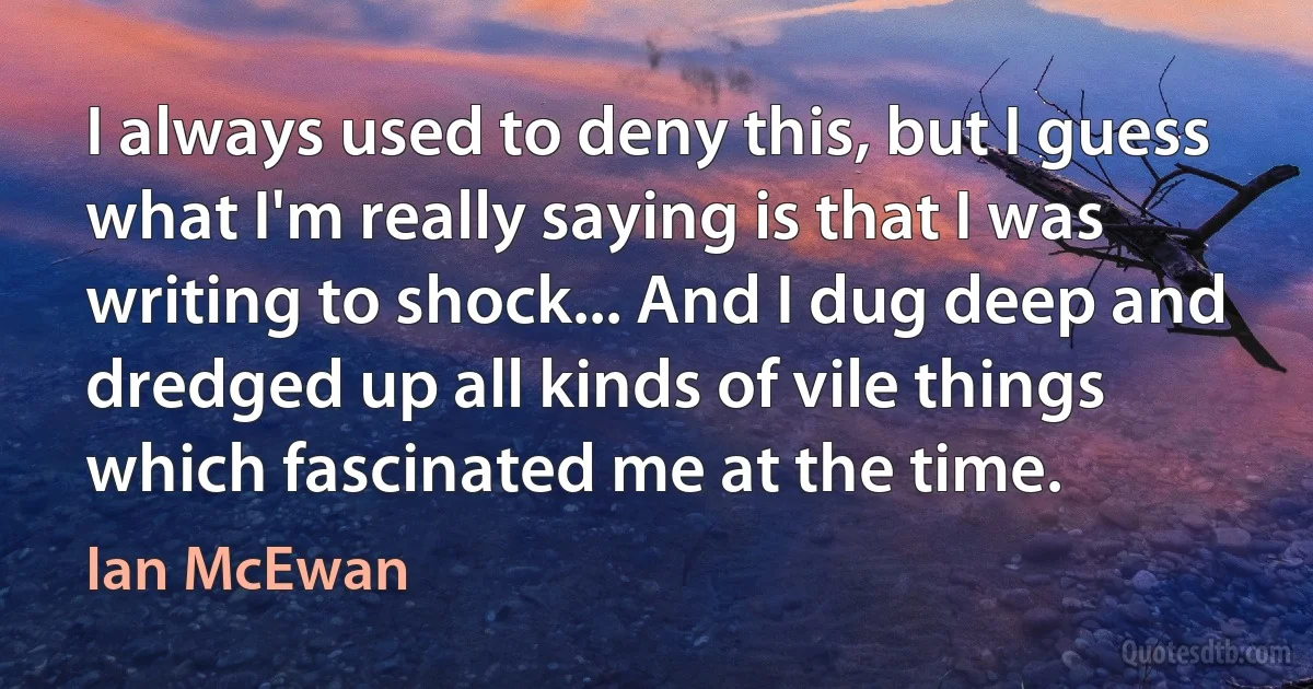 I always used to deny this, but I guess what I'm really saying is that I was writing to shock... And I dug deep and dredged up all kinds of vile things which fascinated me at the time. (Ian McEwan)