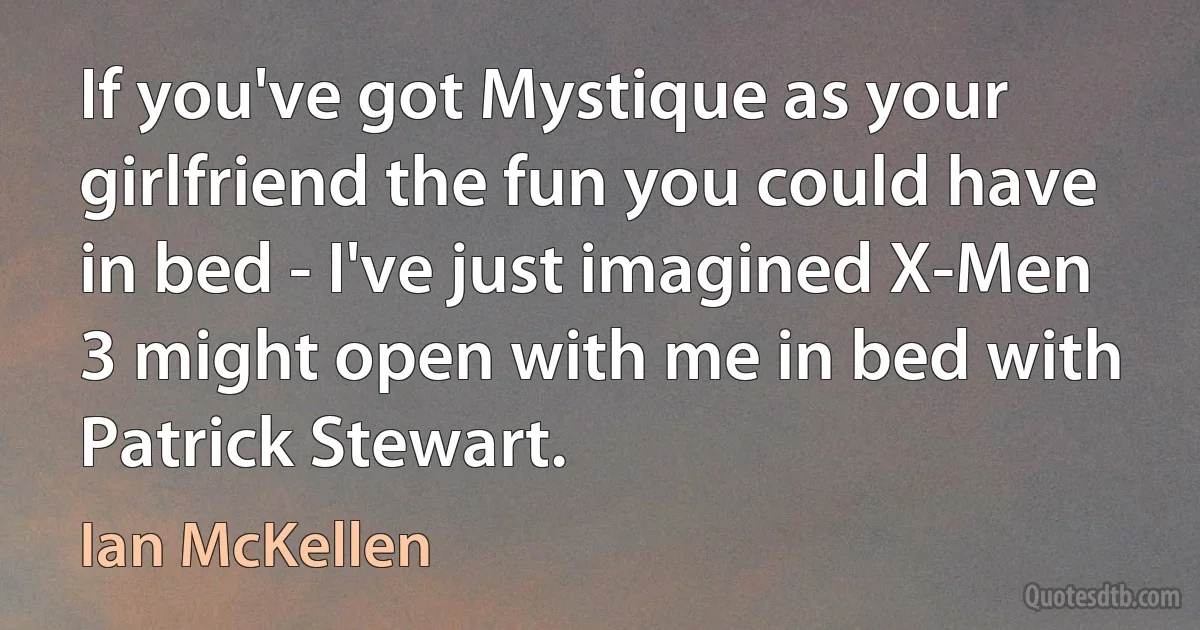 If you've got Mystique as your girlfriend the fun you could have in bed - I've just imagined X-Men 3 might open with me in bed with Patrick Stewart. (Ian McKellen)