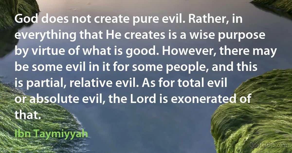 God does not create pure evil. Rather, in everything that He creates is a wise purpose by virtue of what is good. However, there may be some evil in it for some people, and this is partial, relative evil. As for total evil or absolute evil, the Lord is exonerated of that. (Ibn Taymiyyah)