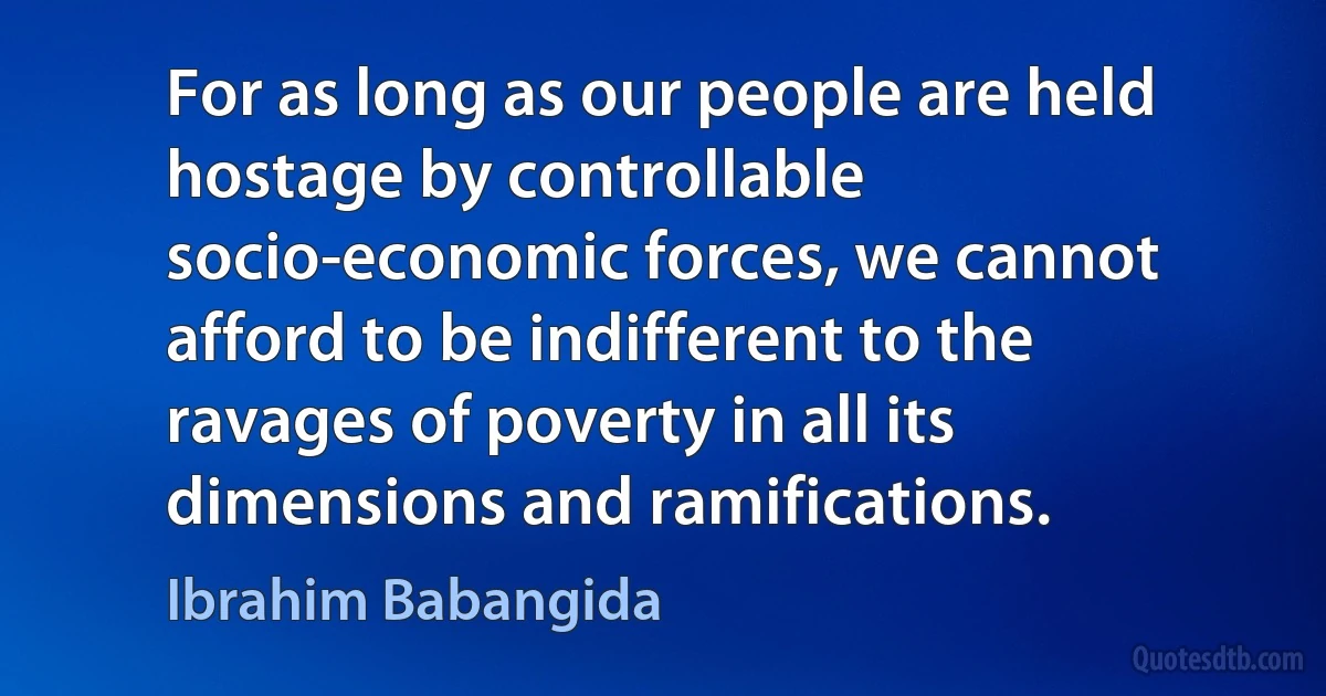 For as long as our people are held hostage by controllable socio-economic forces, we cannot afford to be indifferent to the ravages of poverty in all its dimensions and ramifications. (Ibrahim Babangida)