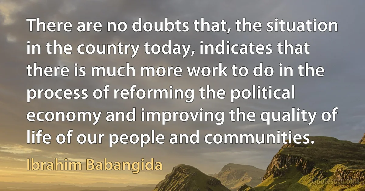 There are no doubts that, the situation in the country today, indicates that there is much more work to do in the process of reforming the political economy and improving the quality of life of our people and communities. (Ibrahim Babangida)