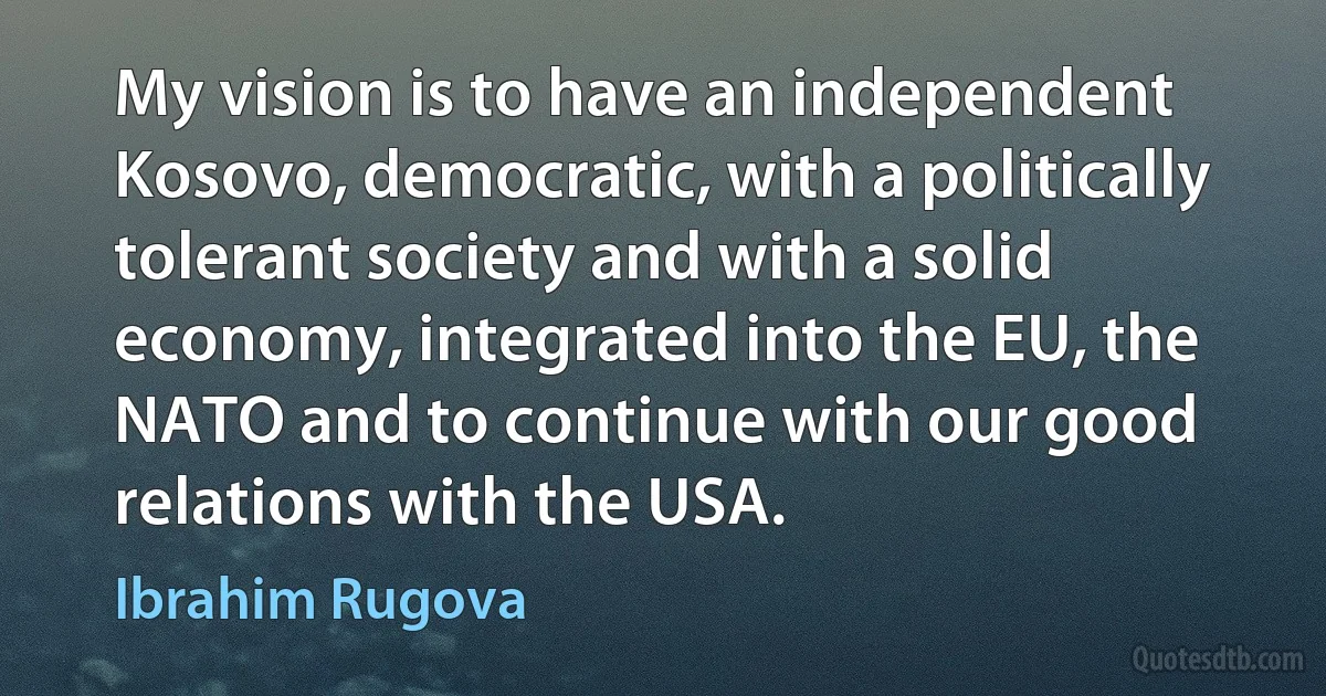 My vision is to have an independent Kosovo, democratic, with a politically tolerant society and with a solid economy, integrated into the EU, the NATO and to continue with our good relations with the USA. (Ibrahim Rugova)