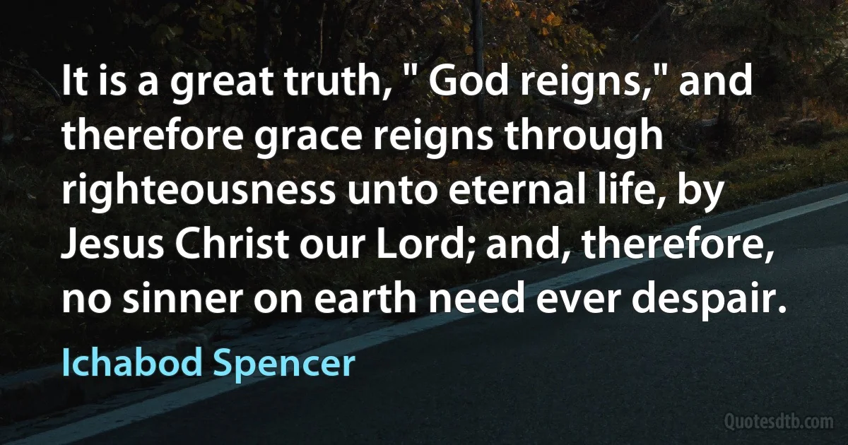 It is a great truth, " God reigns," and therefore grace reigns through righteousness unto eternal life, by Jesus Christ our Lord; and, therefore, no sinner on earth need ever despair. (Ichabod Spencer)