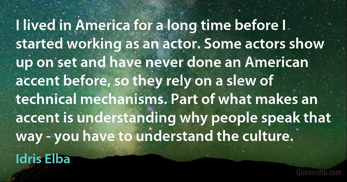 I lived in America for a long time before I started working as an actor. Some actors show up on set and have never done an American accent before, so they rely on a slew of technical mechanisms. Part of what makes an accent is understanding why people speak that way - you have to understand the culture. (Idris Elba)