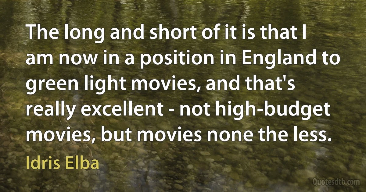 The long and short of it is that I am now in a position in England to green light movies, and that's really excellent - not high-budget movies, but movies none the less. (Idris Elba)