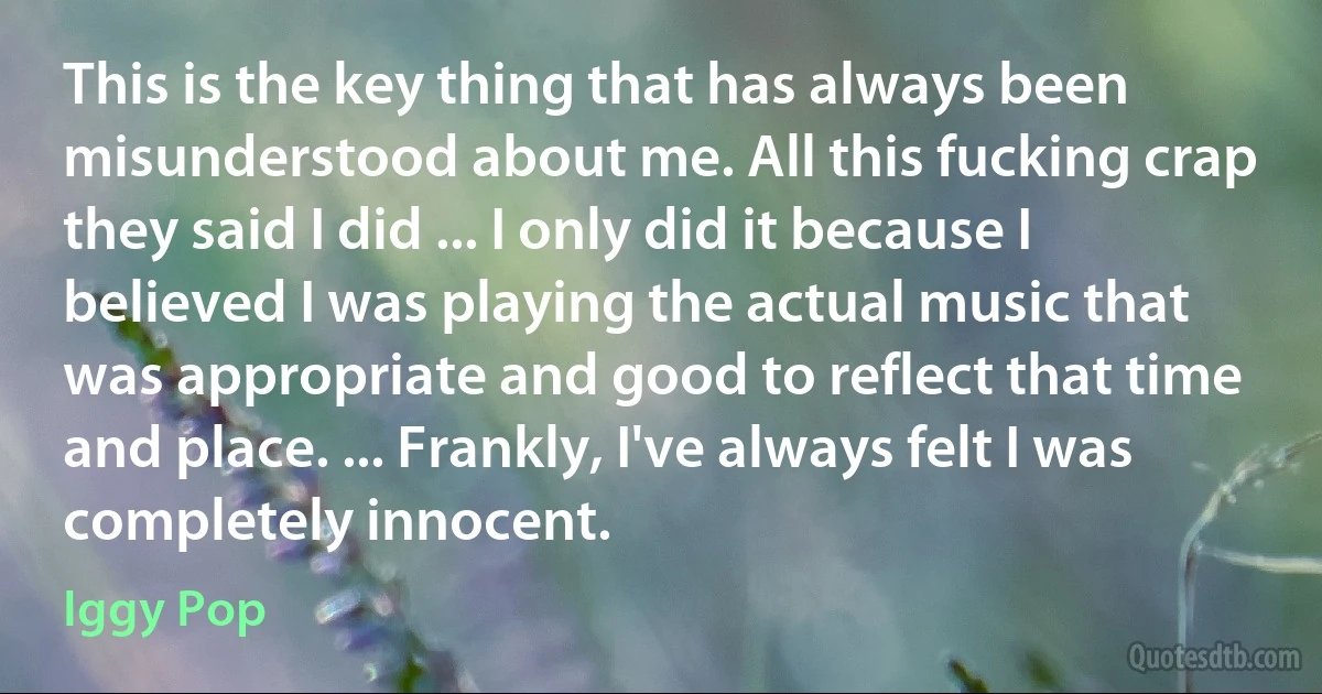 This is the key thing that has always been misunderstood about me. All this fucking crap they said I did ... I only did it because I believed I was playing the actual music that was appropriate and good to reflect that time and place. ... Frankly, I've always felt I was completely innocent. (Iggy Pop)