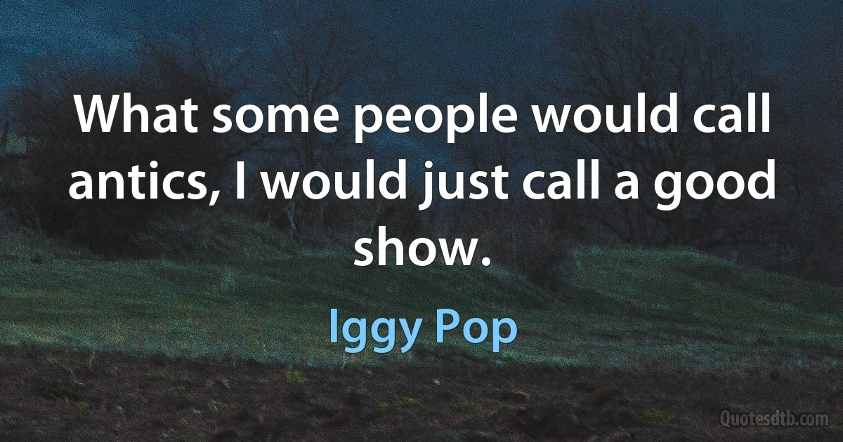 What some people would call antics, I would just call a good show. (Iggy Pop)