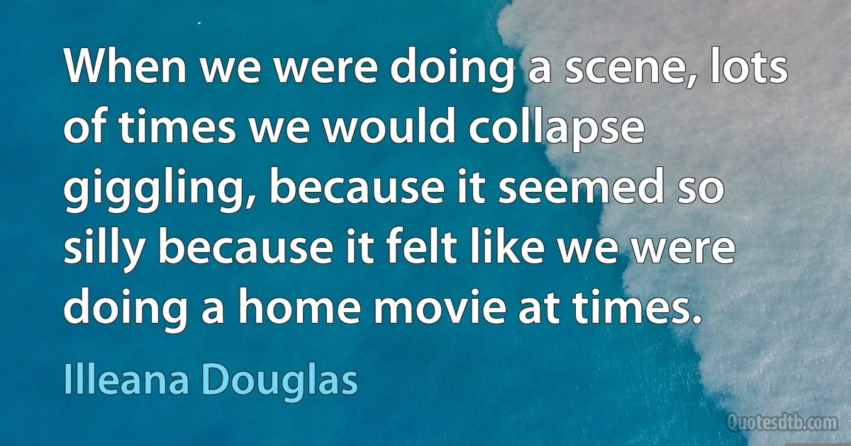 When we were doing a scene, lots of times we would collapse giggling, because it seemed so silly because it felt like we were doing a home movie at times. (Illeana Douglas)