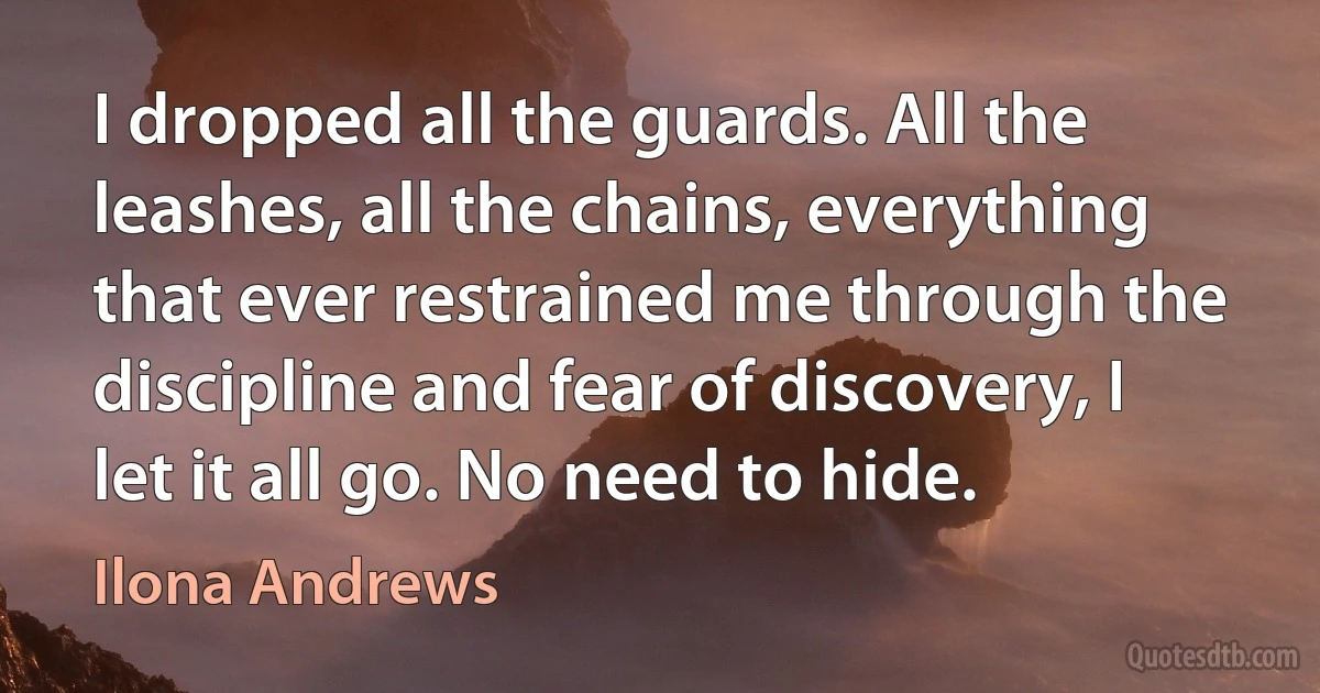 I dropped all the guards. All the leashes, all the chains, everything that ever restrained me through the discipline and fear of discovery, I let it all go. No need to hide. (Ilona Andrews)