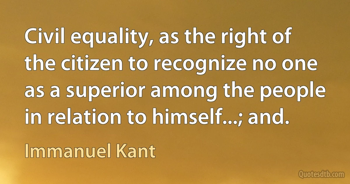 Civil equality, as the right of the citizen to recognize no one as a superior among the people in relation to himself...; and. (Immanuel Kant)