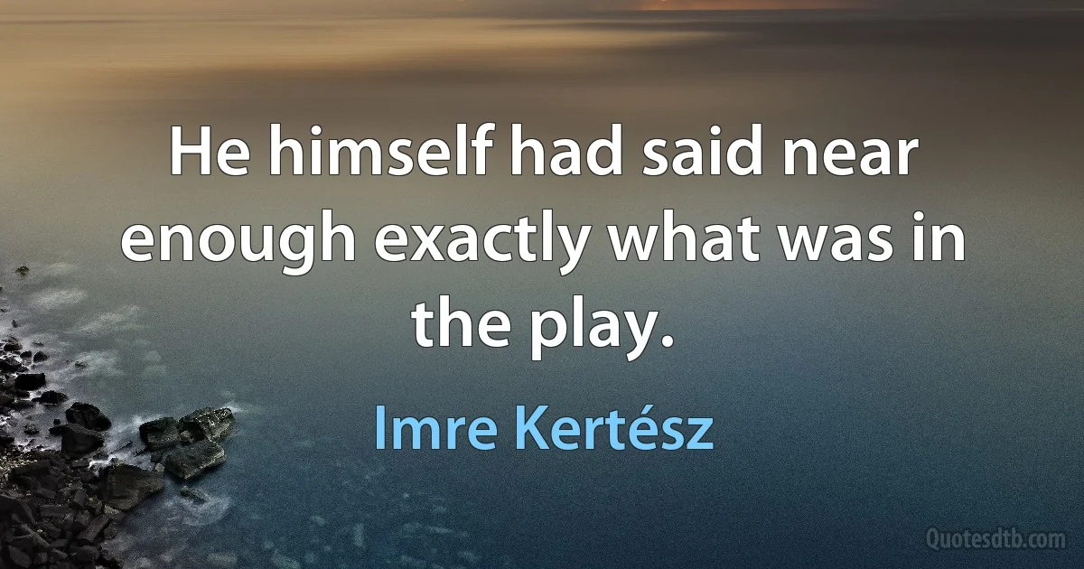 He himself had said near enough exactly what was in the play. (Imre Kertész)