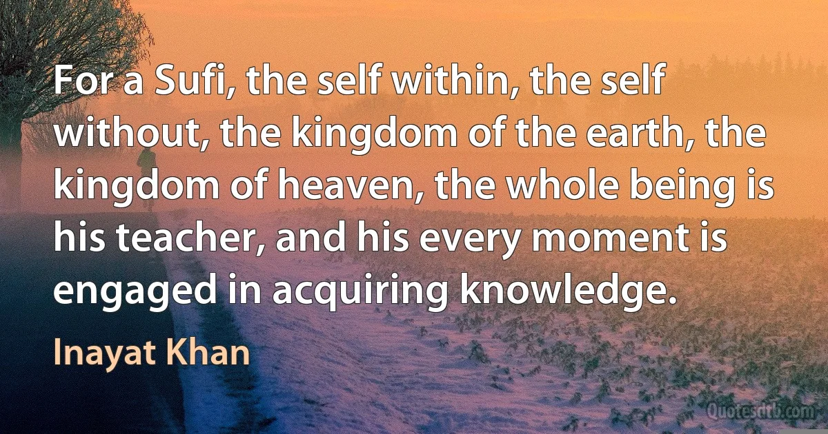 For a Sufi, the self within, the self without, the kingdom of the earth, the kingdom of heaven, the whole being is his teacher, and his every moment is engaged in acquiring knowledge. (Inayat Khan)