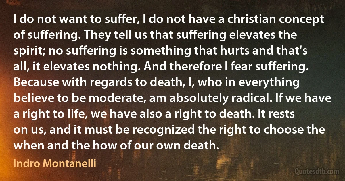 I do not want to suffer, I do not have a christian concept of suffering. They tell us that suffering elevates the spirit; no suffering is something that hurts and that's all, it elevates nothing. And therefore I fear suffering. Because with regards to death, I, who in everything believe to be moderate, am absolutely radical. If we have a right to life, we have also a right to death. It rests on us, and it must be recognized the right to choose the when and the how of our own death. (Indro Montanelli)