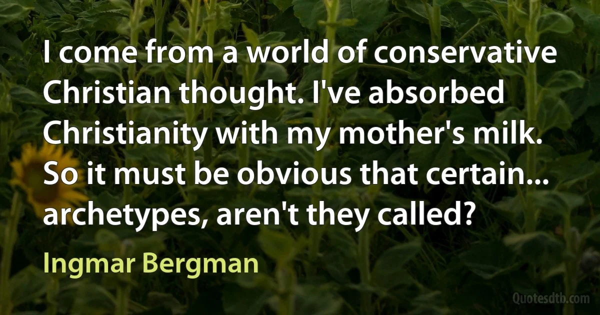 I come from a world of conservative Christian thought. I've absorbed Christianity with my mother's milk. So it must be obvious that certain... archetypes, aren't they called? (Ingmar Bergman)